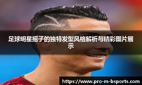 足球明星摇子的独特发型风格解析与精彩图片展示
